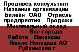 Продавец-консультант › Название организации ­ Билайн, ОАО › Отрасль предприятия ­ Продажи › Минимальный оклад ­ 30 000 - Все города Работа » Вакансии   . Ямало-Ненецкий АО,Губкинский г.